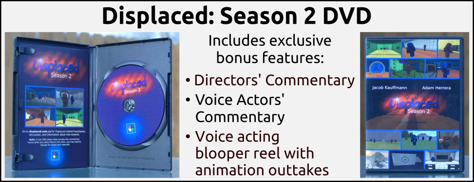 Displaced: Season 2 DVD. Includes exclusive bonus features: directors' commentary, voice actors' commentary, and a voice acting blooper reel with animation outtakes.